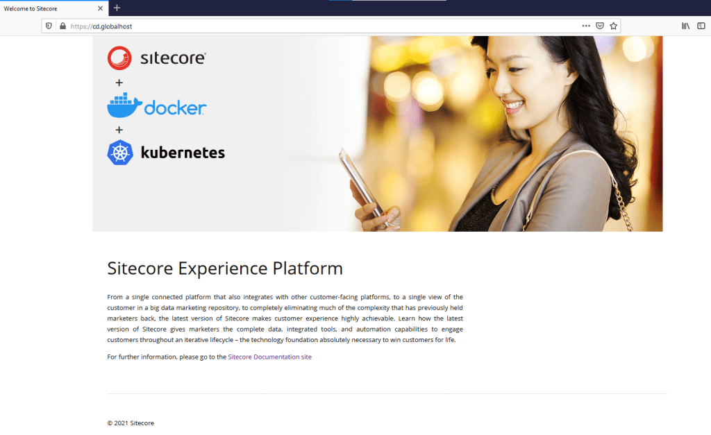 Welcome to Sitecore 
https:// 
cd.globalhost 
sitecore 
Üdocker 
kubernetes 
Sitecore Experience Platform 
From a single connected platform that also integrates with other customer-facing platforms, to a single view of the 
customer in a big data marketing repository, to completely eliminating much of the complexity that has previously held 
marketers back, the latest version of Sitecore makes customer experience highly achievable. Learn how the latest 
version of Sitecore gives marketers the complete data, integrated tools, and automation capabilities to engage 
customers throughout an iterative lifecycle - the technology foundation absolutely necessary to win customers for life. 
For further information, please go to the Sitecore Documentation site 
@ 2021 Sitecore 
Ill \ 